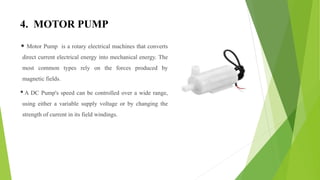 4. MOTOR PUMP
• Motor Pump is a rotary electrical machines that converts
direct current electrical energy into mechanical energy. The
most common types rely on the forces produced by
magnetic fields.
•A DC Pump's speed can be controlled over a wide range,
using either a variable supply voltage or by changing the
strength of current in its field windings.
 