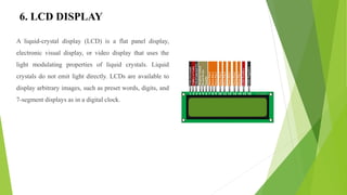 6. LCD DISPLAY
A liquid-crystal display (LCD) is a flat panel display,
electronic visual display, or video display that uses the
light modulating properties of liquid crystals. Liquid
crystals do not emit light directly. LCDs are available to
display arbitrary images, such as preset words, digits, and
7-segment displays as in a digital clock.
 