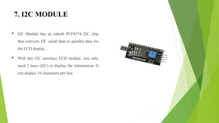 7. I2C MODULE
• I2C Module has an inbuilt PCF8574 I2C chip
that converts I2C serial data to parallel data for
the LCD display.
• With this I2C interface LCD module, you only
need 2 lines (I2C) to display the information. It
can display 16 characters per line
 