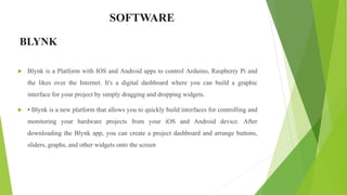 SOFTWARE
 Blynk is a Platform with IOS and Android apps to control Arduino, Raspberry Pi and
the likes over the Internet. It's a digital dashboard where you can build a graphic
interface for your project by simply dragging and dropping widgets.
 • Blynk is a new platform that allows you to quickly build interfaces for controlling and
monitoring your hardware projects from your iOS and Android device. After
downloading the Blynk app, you can create a project dashboard and arrange buttons,
sliders, graphs, and other widgets onto the screen
BLYNK
 