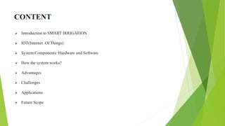 CONTENT
 Introduction to SMART IRRIGATION
 IOT(Internet Of Things)
 System Components: Hardware and Software
 How the system works?
 Advantages
 Challenges
 Applications
 Future Scope
 
