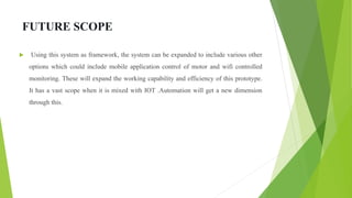 FUTURE SCOPE
 Using this system as framework, the system can be expanded to include various other
options which could include mobile application control of motor and wifi controlled
monitoring. These will expand the working capability and efficiency of this prototype.
It has a vast scope when it is mixed with IOT .Automation will get a new dimension
through this.
 