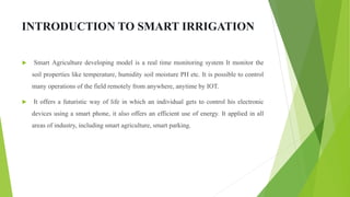 INTRODUCTION TO SMART IRRIGATION
 Smart Agriculture developing model is a real time monitoring system It monitor the
soil properties like temperature, humidity soil moisture PH etc. It is possible to control
many operations of the field remotely from anywhere, anytime by IOT.
 It offers a futuristic way of life in which an individual gets to control his electronic
devices using a smart phone, it also offers an efficient use of energy. It applied in all
areas of industry, including smart agriculture, smart parking.
 