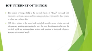 IOT(INTERNET OF THINGS)
 The internet of things (IOT) is the physical objects of “things” embedded with
electronics , software , sensors and network connectivity , which enables these objects
to collect and exchange data.
 IOT allows objects to be sensed and controlled remotely across existing network
infrastructure ,creating opportunities for more for more direct integration between the
physical world and computer-based system, and resulting in improved efficiency,
accuracy and economic benefit.
 