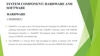 SYSTEM COMPONENT: HARDWARE AND
SOFTWARE
1.NODEMCU
 NodeMCU is an open source LUA based firmware developed for ESP8266 wifi chip By
exploring functionality with ESP8266 chip, NodeMCU firmware comes with ESP8266
Development board/kit i.e. NodeMCU Development board. NodeMCU Dev Kit/board
consist of ESP8266 wifi enabled chip.
 The ESP8266 is a lowcost Wi-Fi chip developed by Espress if Systems with TCP/IP
protocol. For more information about ESP8266, you can refer ESP8266 WiFi Module.
HARDWARE
 