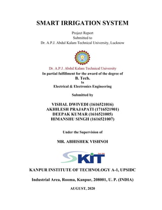 SMART IRRIGATION SYSTEM
Project Report
Submitted to
Dr. A.P.J. Abdul Kalam Technical University, Lucknow
In partial fulfillment for the award of the degree of
B. Tech.
In
Electrical & Electronics Engineering
Submitted by
VISHAL DWIVEDI (1616521016)
AKHILESH PRAJAPATI (1716521901)
DEEPAK KUMAR (1616521005)
HIMANSHU SINGH (1616521007)
Under the Supervision of
MR. ABHISHEK VISHNOI
KANPUR INSTITUTE OF TECHNOLOGY A-1, UPSIDC
Industrial Area, Rooma, Kanpur, 208001, U. P. (INDIA)
AUGUST, 2020
 