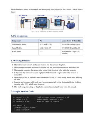 The soil moisture sensor, relay module and water pump are connected to the Arduino UNO as shown
below:
Fig 1: Circuit connection of Smart Irrigation System
5. Pin Connections
Component Pin Connected to Arduino Pin
Soil Moisture Sensor VCC / GND / A0 5V / GND / Analog Pin A0
Relay Module VCC / GND / IN 5V / GND / Digital Pin D7
Water Pump + / - Relay Module Output (NO
terminal)
6. Working Principle
1. The soil moisture sensor's probes are inserted into the soil near the plant.
2. The sensor measures the moisture level in the soil and sends this value to the Arduino UNO.
3. The Arduino compares the sensor value with a fixed threshold value set in the program.
4. If the soil is dry (moisture value is high), the Arduino sends a signal to the relay module to
switch ON.
5. The relay acts like an automatic switch and turns ON the DC water pump, which starts watering
the plant.
6. Once the soil becomes sufficiently wet (moisture value falls below the threshold), the Arduino
turns the relay OFF, which stops the pump.
7. This cycle keeps repeating, so the plant is watered automatically only when it is needed.
7. Sample Arduino Code
int sensorPin = A0; // Soil moisture sensor connected to A0
int relayPin = 7; // Relay module connected to pin 7
int threshold = 500; // Moisture level to compare
void setup() {
pinMode(relayPin, OUTPUT);
Serial.begin(9600);
 