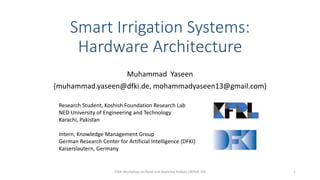 Smart Irrigation Systems:
Hardware Architecture
Muhammad Yaseen
(muhammad.yaseen@dfki.de, mohammadyaseen13@gmail.com)
Research Student, Koshish Foundation Research Lab
NED University of Engineering and Technology
Karachi, Pakistan
Intern, Knowledge Management Group
German Research Center for Artificial Intelligence (DFKI)
Kaiserslautern, Germany
10th Workshop on Field and Assistive Robots (WFAR-10) 1
 