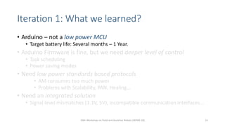 Iteration 1: What we learned?
• Arduino – not a low power MCU
• Target battery life: Several months – 1 Year.
• Arduino Firmware is fine, but we need deeper level of control
• Task scheduling
• Power saving modes
• Need low power standards based protocols
• AM consumes too much power
• Problems with Scalability, PAN, Healing…
• Need an integrated solution
• Signal level mismatches (3.3V, 5V), incompatible communication interfaces…
10th Workshop on Field and Assistive Robots (WFAR-10) 15
 