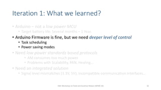 Iteration 1: What we learned?
• Arduino – not a low power MCU
• Target battery life: Several months – 1 Year.
• Arduino Firmware is fine, but we need deeper level of control
• Task scheduling
• Power saving modes
• Need low power standards based protocols
• AM consumes too much power
• Problems with Scalability, PAN, Healing…
• Need an integrated solution
• Signal level mismatches (3.3V, 5V), incompatible communication interfaces…
10th Workshop on Field and Assistive Robots (WFAR-10) 16
 