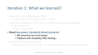 Iteration 1: What we learned?
• Arduino – not a low power MCU
• Target battery life: Several months – 1 Year.
• Arduino Firmware is fine, but we need deeper level of control
• Task scheduling
• Power saving modes
• Need low power standards based protocols
• AM consumes too much power
• Problems with Scalability, PAN, Healing…
• Need an integrated solution
• Signal level mismatches (3.3V, 5V), incompatible communication interfaces…
10th Workshop on Field and Assistive Robots (WFAR-10) 17
 