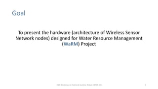 Goal
10th Workshop on Field and Assistive Robots (WFAR-10) 2
To present the hardware (architecture of Wireless Sensor
Network nodes) designed for Water Resource Management
(WaRM) Project
 