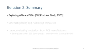 Iteration 2: Summary
• Exploring APIs and SDKs (BLE Protocol Stack, RTOS)
• Schematic design and PCB layout completed
• …now, evaluating quotations from PCB manufacturers
• Best quote so far: 225 € per piece (1 Main Board + 1 Sensor Board)
10th Workshop on Field and Assistive Robots (WFAR-10) 25
 
