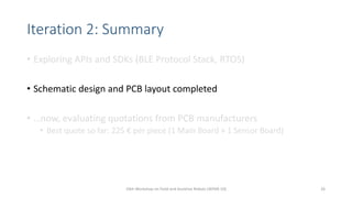 Iteration 2: Summary
• Exploring APIs and SDKs (BLE Protocol Stack, RTOS)
• Schematic design and PCB layout completed
• …now, evaluating quotations from PCB manufacturers
• Best quote so far: 225 € per piece (1 Main Board + 1 Sensor Board)
10th Workshop on Field and Assistive Robots (WFAR-10) 26
 