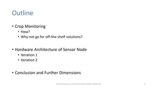 Outline
• Crop Monitoring
• How?
• Why not go for off-the-shelf solutions?
• Hardware Architecture of Sensor Node
• Iteration 1
• Iteration 2
• Conclusion and Further Dimensions
10th Workshop on Field and Assistive Robots (WFAR-10) 3
 