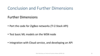 Conclusion and Further Dimensions
Further Dimensions
• Port the code for ZigBee networks (TI Z-Stack API)
• Test basic ML models on the WSN node
• Integration with Cloud service, and developing an API
10th Workshop on Field and Assistive Robots (WFAR-10) 33
 