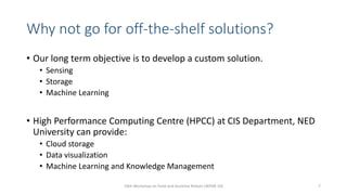 Why not go for off-the-shelf solutions?
• Our long term objective is to develop a custom solution.
• Sensing
• Storage
• Machine Learning
• High Performance Computing Centre (HPCC) at CIS Department, NED
University can provide:
• Cloud storage
• Data visualization
• Machine Learning and Knowledge Management
10th Workshop on Field and Assistive Robots (WFAR-10) 7
 