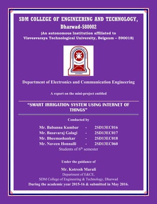 SDM COLLEGE OF ENGINEERING AND TECHNOLOGY,
Dharwad-580002
(An autonomous Institution affiliated to
Visvesvaraya Technological University, Belgaum – 590018)
Department of Electronics and Communication Engineering
A report on the mini-project entitled
“SMART IRRIGATION SYSTEM USING INTERNET OF
THINGS”
Conducted by
Mr. Babanna Kumbar - 2SD13EC016
Mr. Basavaraj Galagi - 2SD13EC017
Mr. Bheemashankar - 2SD13EC018
Mr. Naveen Honnalli - 2SD13EC060
Students of 6th
semester
Under the guidance of
Mr. Kotresh Marali
Department of E&CE,
SDM College of Engineering & Technology, Dharwad
During the academic year 2015-16 & submitted in May 2016.
 