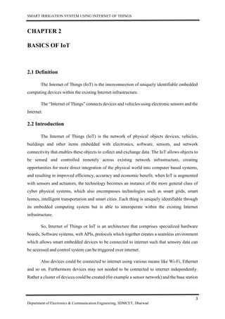SMART IRRIGATION SYSTEM USING INTERNET OF THINGS
3
Department of Electronics & Communication Engineering, SDMCET, Dharwad
CHAPTER 2
BASICS OF IoT
2.1 Definition
The Internet of Things (IoT) is the interconnection of uniquely identifiable embedded
computing devices within the existing Internet infrastructure.
The “Internet of Things” connects devices and vehicles using electronic sensors and the
Internet.
2.2 Introduction
The Internet of Things (IoT) is the network of physical objects devices, vehicles,
buildings and other items embedded with electronics, software, sensors, and network
connectivity that enables these objects to collect and exchange data. The IoT allows objects to
be sensed and controlled remotely across existing network infrastructure, creating
opportunities for more direct integration of the physical world into computer based systems,
and resulting in improved efficiency, accuracy and economic benefit, when IoT is augmented
with sensors and actuators, the technology becomes an instance of the more general class of
cyber physical systems, which also encompasses technologies such as smart grids, smart
homes, intelligent transportation and smart cities. Each thing is uniquely identifiable through
its embedded computing system but is able to interoperate within the existing Internet
infrastructure.
So, Internet of Things or IoT is an architecture that comprises specialized hardware
boards, Software systems, web APIs, protocols which together creates a seamless environment
which allows smart embedded devices to be connected to internet such that sensory data can
be accessed and control system can be triggered over internet.
Also devices could be connected to internet using various means like Wi-Fi, Ethernet
and so on. Furthermore devices may not needed to be connected to internet independently.
Rather a cluster of devices could be created (for example a sensor network) and the base station
 