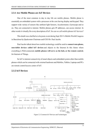 SMART IRRIGATION SYSTEM USING INTERNET OF THINGS
5
Department of Electronics & Communication Engineering, SDMCET, Dharwad
2.3.1 Are Mobile Phones are IoT Devices
One of the most common in day to day life are mobile phones. Mobile phone is
essentially an embedded system with a processor at the core having display and keypad. They
support wide variety of sensors like ambient light Sensors, Accelerometer, Gyroscope and so
on. They are connected to internet. Mobile phones gets IP addresses, can access internet. In
other words it virtually fits every description of IoT. So can we call mobile phones IoT devices?
This doubt was clarified at a keynote event during Sept 2011's Mobile World Congress
in Barcelona by Qualcomm Chairman and CEO Dr. Paul Jacobs.
Paul Jacobs talked about how mobile technology could be used to connect non-phone,
non-tablet devices called IoT devices and objects to the Internet. In this future where
everything is Web-connected, mobile phones will serve as the hub, or the remote control,
for Internet of Things.
So IoT is internet connectivity of smart objects and embedded system other than mobile
phones which can be connected with external hardware and Mobiles, Tablets, Laptops and PCs
are remote control/access center of IoT.
2.3.2 IoT Devices
Figure 2.2 Common IoT Devices and Technologies
 