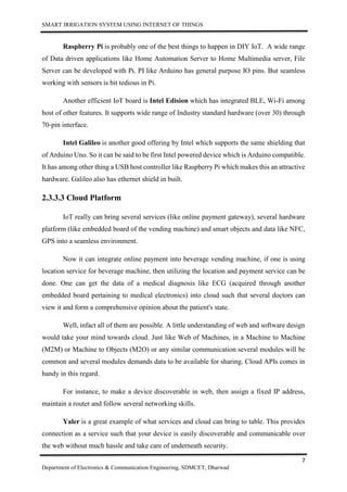 SMART IRRIGATION SYSTEM USING INTERNET OF THINGS
7
Department of Electronics & Communication Engineering, SDMCET, Dharwad
Raspberry Pi is probably one of the best things to happen in DIY IoT. A wide range
of Data driven applications like Home Automation Server to Home Multimedia server, File
Server can be developed with Pi. PI like Arduino has general purpose IO pins. But seamless
working with sensors is bit tedious in Pi.
Another efficient IoT board is Intel Edision which has integrated BLE, Wi-Fi among
host of other features. It supports wide range of Industry standard hardware (over 30) through
70-pin interface.
Intel Galileo is another good offering by Intel which supports the same shielding that
of Arduino Uno. So it can be said to be first Intel powered device which is Arduino compatible.
It has among other thing a USB host controller like Raspberry Pi which makes this an attractive
hardware. Galileo also has ethernet shield in built.
2.3.3.3 Cloud Platform
IoT really can bring several services (like online payment gateway), several hardware
platform (like embedded board of the vending machine) and smart objects and data like NFC,
GPS into a seamless environment.
Now it can integrate online payment into beverage vending machine, if one is using
location service for beverage machine, then utilizing the location and payment service can be
done. One can get the data of a medical diagnosis like ECG (acquired through another
embedded board pertaining to medical electronics) into cloud such that several doctors can
view it and form a comprehensive opinion about the patient's state.
Well, infact all of them are possible. A little understanding of web and software design
would take your mind towards cloud. Just like Web of Machines, in a Machine to Machine
(M2M) or Machine to Objects (M2O) or any similar communication several modules will be
common and several modules demands data to be available for sharing. Cloud APIs comes in
handy in this regard.
For instance, to make a device discoverable in web, then assign a fixed IP address,
maintain a router and follow several networking skills.
Yaler is a great example of what services and cloud can bring to table. This provides
connection as a service such that your device is easily discoverable and communicable over
the web without much hassle and take care of underneath security.
 