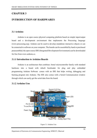 SMART IRRIGATION SYSTEM USING INTERNET OF THINGS
11
Department of Electronics & Communication Engineering, SDMCET, Dharwad
CHAPTER 3
INTRODUCTION OF HARDWARES
3.1 Arduino
Arduino is an open source physical computing platform based on simple input/output
board and a development environment that implements the Processing language
(www.processing.org). Arduino can be used to develop standalone interactive objects or can
be connected to software on your computer. The boards can be assembled by hand or purchased
preassembled; the open source IDE (Integrated Development Environment) can be downloaded
for free from www.arduino.cc.
3.1.1 Introduction to Arduino Boards
Arduino is an architecture that combines Atmel microcontroller family with standard
hardware into a board with inbuilt bootloader for plug and play embedded
programming. Arduino Software comes with an IDE that helps writing, debugging and
burning program into Arduino. The IDE also comes with a Serial Communication window
through which can easily get the serial data from the board.
3.1.2 Arduino Uno
Figure 3.1 Arduino Uno
 