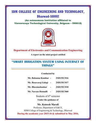 SDM COLLEGE OF ENGINEERING AND TECHNOLOGY,
Dharwad-580002
(An autonomous Institution affiliated to
Visvesvaraya Technological University, Belgaum – 590018)
Department of Electronics and Communication Engineering
A report on the mini-project entitled
“SMART IRRIGATION SYSTEM USING INTERNET OF
THINGS”
Conducted by
Mr. Babanna Kumbar - 2SD13EC016
Mr. Basavaraj Galagi - 2SD13EC017
Mr. Bheemashankar - 2SD13EC018
Mr. Naveen Honnalli - 2SD13EC060
Students of 6th
semester
Under the guidance of
Mr. Kotresh Marali
Professor, Department of E&CE,
SDM College of Engineering & Technology, Dharwad
During the academic year 2015-16 & submitted in May 2016.
 
