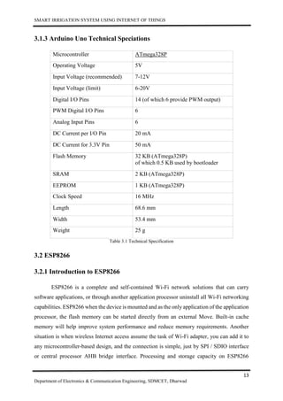 SMART IRRIGATION SYSTEM USING INTERNET OF THINGS
13
Department of Electronics & Communication Engineering, SDMCET, Dharwad
3.1.3 Arduino Uno Technical Speciations
Microcontroller ATmega328P
Operating Voltage 5V
Input Voltage (recommended) 7-12V
Input Voltage (limit) 6-20V
Digital I/O Pins 14 (of which 6 provide PWM output)
PWM Digital I/O Pins 6
Analog Input Pins 6
DC Current per I/O Pin 20 mA
DC Current for 3.3V Pin 50 mA
Flash Memory 32 KB (ATmega328P)
of which 0.5 KB used by bootloader
SRAM 2 KB (ATmega328P)
EEPROM 1 KB (ATmega328P)
Clock Speed 16 MHz
Length 68.6 mm
Width 53.4 mm
Weight 25 g
Table 3.1 Technical Specification
3.2 ESP8266
3.2.1 Introduction to ESP8266
ESP8266 is a complete and self-contained Wi-Fi network solutions that can carry
software applications, or through another application processor uninstall all Wi-Fi networking
capabilities. ESP8266 when the device is mounted and as the only application of the application
processor, the flash memory can be started directly from an external Move. Built-in cache
memory will help improve system performance and reduce memory requirements. Another
situation is when wireless Internet access assume the task of Wi-Fi adapter, you can add it to
any microcontroller-based design, and the connection is simple, just by SPI / SDIO interface
or central processor AHB bridge interface. Processing and storage capacity on ESP8266
 