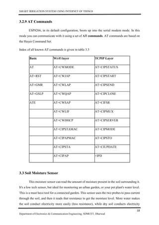 SMART IRRIGATION SYSTEM USING INTERNET OF THINGS
18
Department of Electronics & Communication Engineering, SDMCET, Dharwad
3.2.9 AT Commands
ESP8266, in its default configuration, boots up into the serial modem mode. In this
mode you can communicate with it using a set of AT commands. AT commands are based on
the Hayes Command Set.
Index of all known AT commands is given in table 3.3
Basic Wi-Fi layer TCPIP Layer
AT AT+CWMODE AT+CIPSTATUS
AT+RST AT+CWJAP AT+CIPSTART
AT+GMR AT+CWLAP AT+CIPSEND
AT+GSLP AT+CWQAP AT+CIPCLOSE
ATE AT+CWSAP AT+CIFSR
AT+CWLIF AT+CIPMUX
AT+CWDHCP AT+CIPSERVER
AT+CIPSTAMAC AT+CIPMODE
AT+CIPAPMAC AT+CIPSTO
AT+CIPSTA AT+CIUPDATE
AT+CIPAP +IPD
3.3 Soil Moisture Sensor
This moisture sensor can read the amount of moisture present in the soil surrounding it.
It's a low tech sensor, but ideal for monitoring an urban garden, or your pet plant's water level.
This is a must have tool for a connected garden. This sensor uses the two probes to pass current
through the soil, and then it reads that resistance to get the moisture level. More water makes
the soil conduct electricity more easily (less resistance), while dry soil conducts electricity
 