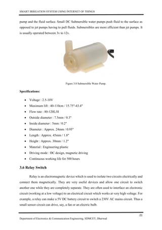 SMART IRRIGATION SYSTEM USING INTERNET OF THINGS
21
Department of Electronics & Communication Engineering, SDMCET, Dharwad
pump and the fluid surface. Small DC Submersible water pumps push fluid to the surface as
opposed to jet pumps having to pull fluids. Submersibles are more efficient than jet pumps. It
is usually operated between 3v to 12v.
Figure 3.8 Submersible Water Pump.
Specifications:
 Voltage : 2.5-10V
 Maximum lift : 40-110cm / 15.75"-43.4"
 Flow rate : 80-120L/H
 Outside diameter : 7.5mm / 0.3"
 Inside diameter : 5mm / 0.2"
 Diameter : Approx. 24mm / 0.95"
 Length : Approx. 45mm / 1.8"
 Height : Approx. 30mm / 1.2"
 Material : Engineering plastic
 Driving mode : DC design, magnetic driving
 Continuous working life for 500 hours
3.6 Relay Switch
Relay is an electromagnetic device which is used to isolate two circuits electrically and
connect them magnetically. They are very useful devices and allow one circuit to switch
another one while they are completely separate. They are often used to interface an electronic
circuit (working at a low voltage) to an electrical circuit which works at very high voltage. For
example, a relay can make a 5V DC battery circuit to switch a 230V AC mains circuit. Thus a
small sensor circuit can drive, say, a fan or an electric bulb.
 