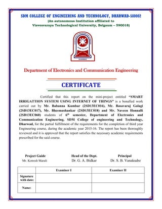 SDM COLLEGE OF ENGINEERING AND TECHNOLOGY, DHARWAD-580002
(An autonomous Institution affiliated to
Visvesvaraya Technological University, Belgaum – 590018)
Department of Electronics and Communication Engineering
CERTIFICATE
Certified that this report on the mini-project entitled “SMART
IRRIGATTION SYSTEM USING INTERNET OF THINGS” is a bonafied work
carried out by Mr. Babanna Kumbar (2SD13EC016), Mr. Basavaraj Galagi
(2SD13EC017), Mr. Bheemashankar (2SD13EC018) and Mr. Naveen Honnalli
(2SD13EC060) students of 6th
semester, Department of Electronics and
Communication Engineering, SDM College of engineering and Technology,
Dharwad, for the partial fulfillment of the requirements for the completion of third year
Engineering course, during the academic year 2015-16. The report has been thoroughly
reviewed and it is approved that the report satisfies the necessary academic requirements
prescribed for the said course.
Project Guide Head of the Dept. Principal
Mr. Kotresh Marali Dr. G. A. Bidkar Dr. S. B. Vanakudre
Examiner I Examiner II
Signature
with date:
Name:
 