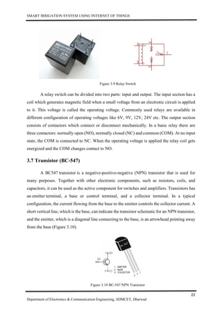 SMART IRRIGATION SYSTEM USING INTERNET OF THINGS
22
Department of Electronics & Communication Engineering, SDMCET, Dharwad
Figure 3.9 Relay Switch
A relay switch can be divided into two parts: input and output. The input section has a
coil which generates magnetic field when a small voltage from an electronic circuit is applied
to it. This voltage is called the operating voltage. Commonly used relays are available in
different configuration of operating voltages like 6V, 9V, 12V, 24V etc. The output section
consists of contactors which connect or disconnect mechanically. In a basic relay there are
three contactors: normally open (NO), normally closed (NC) and common (COM). At no input
state, the COM is connected to NC. When the operating voltage is applied the relay coil gets
energized and the COM changes contact to NO.
3.7 Transistor (BC-547)
A BC547 transistor is a negative-positive-negative (NPN) transistor that is used for
many purposes. Together with other electronic components, such as resistors, coils, and
capacitors, it can be used as the active component for switches and amplifiers. Transistors has
an emitter terminal, a base or control terminal, and a collector terminal. In a typical
configuration, the current flowing from the base to the emitter controls the collector current. A
short vertical line, which is the base, can indicate the transistor schematic for an NPN transistor,
and the emitter, which is a diagonal line connecting to the base, is an arrowhead pointing away
from the base (Figure 3.10).
Figure 3.10 BC-547 NPN Transistor
 