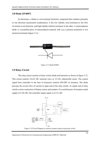 SMART IRRIGATION SYSTEM USING INTERNET OF THINGS
23
Department of Electronics & Communication Engineering, SDMCET, Dharwad
3.8 Diode (IN4007)
In electronics, a diode is a two-terminal electronic component that conducts primarily
in one direction (asymmetric conductance), it has low (ideally zero) resistance to the flow
of current in one direction, and high (ideally infinite) resistance in the other. A semiconductor
diode is a crystalline piece of semiconductor material with a p–n junction connected to two
electrical terminals (figure 3.11).
Figure 3.11 Diode IN4007
3.9 Relay Circuit
The relay circuit consists of relay switch, diode and transistor as shown in figure 3.12.
This circuit controls 18-24v DC solenoid valve or 2.5-10v submersible motor. The control
signal from controller to the base of transistor controls ON-OFF of actuators. The diode
prevents the reverse flow of current in input end of the relay switch. At output end of relay
switch a series connection of battery source and actuator. It is used because of actuators needs
supply of 3-24v DC, but controller output signal is of 3.3v DC.
Figure 3.12 Circuit Diagram to controls actuator (motor) using relay switch.
 