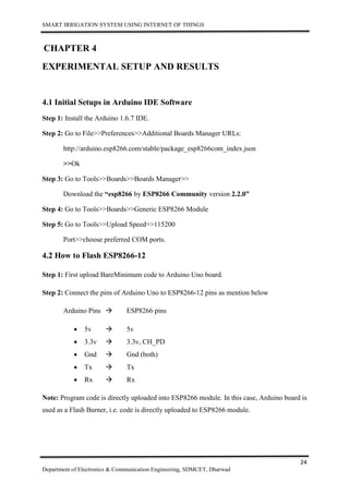 SMART IRRIGATION SYSTEM USING INTERNET OF THINGS
24
Department of Electronics & Communication Engineering, SDMCET, Dharwad
CHAPTER 4
EXPERIMENTAL SETUP AND RESULTS
4.1 Initial Setups in Arduino IDE Software
Step 1: Install the Arduino 1.6.7 IDE.
Step 2: Go to File>>Preferences>>Additional Boards Manager URLs:
http://arduino.esp8266.com/stable/package_esp8266com_index.json
>>Ok
Step 3: Go to Tools>>Boards>>Boards Manager>>
Download the “esp8266 by ESP8266 Community version 2.2.0”
Step 4: Go to Tools>>Boards>>Generic ESP8266 Module
Step 5: Go to Tools>>Upload Speed>>115200
Port>>choose preferred COM ports.
4.2 How to Flash ESP8266-12
Step 1: First upload BareMinimum code to Arduino Uno board.
Step 2: Connect the pins of Arduino Uno to ESP8266-12 pins as mention below
Arduino Pins  ESP8266 pins
 5v  5v
 3.3v  3.3v, CH_PD
 Gnd  Gnd (both)
 Tx  Tx
 Rx  Rx
Note: Program code is directly uploaded into ESP8266 module. In this case, Arduino board is
used as a Flash Burner, i.e. code is directly uploaded to ESP8266 module.
 