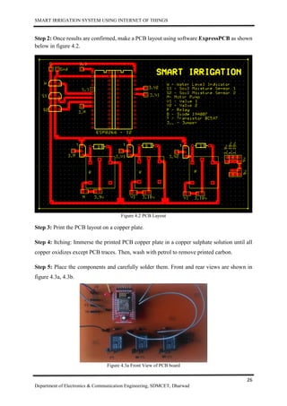 SMART IRRIGATION SYSTEM USING INTERNET OF THINGS
26
Department of Electronics & Communication Engineering, SDMCET, Dharwad
Step 2: Once results are confirmed, make a PCB layout using software ExpressPCB as shown
below in figure 4.2.
Figure 4.2 PCB Layout
Step 3: Print the PCB layout on a copper plate.
Step 4: Itching: Immerse the printed PCB copper plate in a copper sulphate solution until all
copper oxidizes except PCB traces. Then, wash with petrol to remove printed carbon.
Step 5: Place the components and carefully solder them. Front and rear views are shown in
figure 4.3a, 4.3b.
Figure 4.3a Front View of PCB board
 
