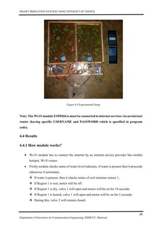 SMART IRRIGATION SYSTEM USING INTERNET OF THINGS
28
Department of Electronics & Communication Engineering, SDMCET, Dharwad
Figure 4.4 Experimental Setup
Note: The Wi-Fi module ESP8266 is must be connected to internet services via an internet
router (having specific USERNAME and PASSWORD which is specified in program
code).
4.4 Results
4.4.1 How module works?
 Wi-Fi module has to connect the internet by an internet service provider like mobile
hotspot, Wi-Fi router.
 Firstly module checks status of water level indicator, if water is present then it proceeds
otherwise it terminates.
 If water is present, then it checks status of soil moisture sensor 1,
 If Region 1 is wet, motor will be off.
 If Region 1 is dry, valve 1 will open and motor will be on for 10 seconds.
 If Region 1 is humid, valve 1 will open and motor will be on for 5 seconds.
 During this, valve 2 will remain closed.
 