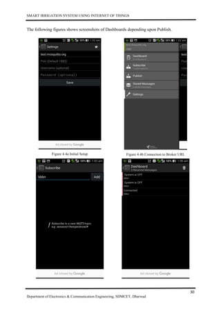 SMART IRRIGATION SYSTEM USING INTERNET OF THINGS
30
Department of Electronics & Communication Engineering, SDMCET, Dharwad
The following figures shows screenshots of Dashboards depending upon Publish.
Figure 4.4a Initial Setup Figure 4.4b Connection to Broker URL
 