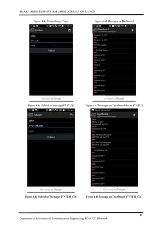SMART IRRIGATION SYSTEM USING INTERNET OF THINGS
31
Department of Electronics & Communication Engineering, SDMCET, Dharwad
Figure 4.4c Subscribing a Topic Figure 4.4d Messages in Dashboard
Figure 4.4e Publsih of message(STATUS) Figure 4.4f Messages on Dashboard due to STATUS
Figure 4.4g Publish of Message(SYSTEM_ON) Figure 4.4h Message on Dashboard(SYSTEM_ON)
 