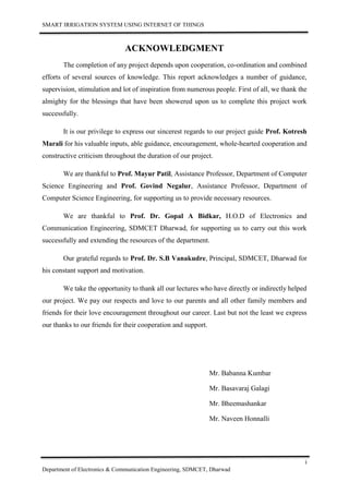 SMART IRRIGATION SYSTEM USING INTERNET OF THINGS
i
Department of Electronics & Communication Engineering, SDMCET, Dharwad
ACKNOWLEDGMENT
The completion of any project depends upon cooperation, co-ordination and combined
efforts of several sources of knowledge. This report acknowledges a number of guidance,
supervision, stimulation and lot of inspiration from numerous people. First of all, we thank the
almighty for the blessings that have been showered upon us to complete this project work
successfully.
It is our privilege to express our sincerest regards to our project guide Prof. Kotresh
Marali for his valuable inputs, able guidance, encouragement, whole-hearted cooperation and
constructive criticism throughout the duration of our project.
We are thankful to Prof. Mayur Patil, Assistance Professor, Department of Computer
Science Engineering and Prof. Govind Negalur, Assistance Professor, Department of
Computer Science Engineering, for supporting us to provide necessary resources.
We are thankful to Prof. Dr. Gopal A Bidkar, H.O.D of Electronics and
Communication Engineering, SDMCET Dharwad, for supporting us to carry out this work
successfully and extending the resources of the department.
Our grateful regards to Prof. Dr. S.B Vanakudre, Principal, SDMCET, Dharwad for
his constant support and motivation.
We take the opportunity to thank all our lectures who have directly or indirectly helped
our project. We pay our respects and love to our parents and all other family members and
friends for their love encouragement throughout our career. Last but not the least we express
our thanks to our friends for their cooperation and support.
Mr. Babanna Kumbar
Mr. Basavaraj Galagi
Mr. Bheemashankar
Mr. Naveen Honnalli
 