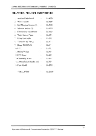 SMART IRRIGATION SYSTEM USING INTERNET OF THINGS
33
Department of Electronics & Communication Engineering, SDMCET, Dharwad
CHAPTER 5: PROJECT EXPENDITURE
1. Arduino UNO Board - Rs.425/-
2. Wi-Fi Module - Rs.625/-
3. Soil Moisture Sensors (3) - Rs.360/-
4. Solenoid Valves (2) - Rs.600/-
5. Submersible water Pump - Rs.160/-
6. Water Supply Pipes - Rs.15/-
7. Relay Switch (3) - Rs.30/-
8. Transistor BC 547(3) - Rs.9/-
9. Diode IN 4007 (3) - Rs.6/-
10. LED - Rs.5/-
11. Battery 9V (2) - Rs.40/-
12. PCB Board - Rs.40/-
13. Connecting Wires - Rs.90/-
14. 2.54mm female header pins - Rs.40/-
15. Field Model - Rs.250/-
TOTAL COST - Rs.2695/-
 