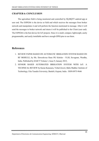 SMART IRRIGATION SYSTEM USING INTERNET OF THINGS
34
Department of Electronics & Communication Engineering, SDMCET, Dharwad
CHAPTER 6: CONCLUSION
The agriculture field is being monitored and controlled by MyMQTT android app at
user end. The ESP8266 is the device at field end which receives the messages from broker
network and manipulates it and will perform the function mentioned in message. After it will
send the messages to broker network and inturn it will be published to the Client (user end).
The ESP8266 is the best device for IoT projects. Since it is small, compact, lightweight, easily
programmable, and easily installable and have enough GPIO pins to use them.
References
1. REVIEW PAPER BASED ON AUTOMATIC IRRIGATION SYSTEM BASED ON
RF MODULE, by Ms. Deweshvree Rane PG Scholar - VLSI, Sevagram, Wardha,
India. Published by IJAICT Volume 1, Issue 9, January 2015,
2. SENSOR BASED AUTOMATED IRRIGATION SYSTEM WITH IoT: A
TECHNICAL REVIEW by Karan Kanasura, Vishal Zaveri, Babu Madhav Institute of
Technology, Uka Tasadia University, Bardoli, Gujarat, India : ISSN:0975-9646
 