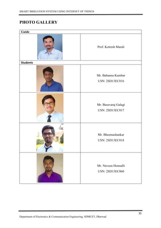 SMART IRRIGATION SYSTEM USING INTERNET OF THINGS
35
Department of Electronics & Communication Engineering, SDMCET, Dharwad
PHOTO GALLERY
Guide
Prof. Kotresh Marali
Students
Mr. Babanna Kumbar
USN: 2SD13EC016
Mr. Basavaraj Galagi
USN: 2SD13EC017
Mr. Bheemashankar
USN: 2SD13EC018
Mr. Naveen Honnalli
USN: 2SD13EC060
 