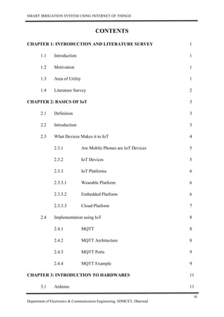 SMART IRRIGATION SYSTEM USING INTERNET OF THINGS
iii
Department of Electronics & Communication Engineering, SDMCET, Dharwad
CONTENTS
CHAPTER 1: INTRODUCTION AND LITERATURE SURVEY 1
1.1 Introduction 1
1.2 Motivation 1
1.3 Area of Utility 1
1.4 Literature Survey 2
CHAPTER 2: BASICS OF IoT 3
2.1 Definition 3
2.2 Introduction 3
2.3 What Devices Makes it to IoT 4
2.3.1 Are Mobile Phones are IoT Devices 5
2.3.2 IoT Devices 5
2.3.3 IoT Platforms 6
2.3.3.1 Wearable Platform 6
2.3.3.2 Embedded Platform 6
2.3.3.3 Cloud Platform 7
2.4 Implementation using IoT 8
2.4.1 MQTT 8
2.4.2 MQTT Architecture 8
2.4.3 MQTT Ports 9
2.4.4 MQTT Example 9
CHAPTER 3: INTRODUCTION TO HARDWARES 11
3.1 Arduino 11
 