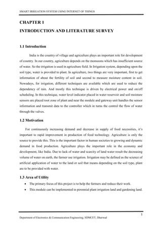 SMART IRRIGATION SYSTEM USING INTERNET OF THINGS
1
Department of Electronics & Communication Engineering, SDMCET, Dharwad
CHAPTER 1
INTRODUCTION AND LITERATURE SURVEY
1.1 Introduction
India is the country of village and agriculture plays an important role for development
of country. In our country, agriculture depends on the monsoons which has insufficient source
of water. So the irrigation is used in agriculture field. In Irrigation system, depending upon the
soil type, water is provided to plant. In agriculture, two things are very important, first to get
information of about the fertility of soil and second to measure moisture content in soil.
Nowadays, for irrigation, different techniques are available which are used to reduce the
dependency of rain. And mostly this technique is driven by electrical power and on/off
scheduling. In this technique, water level indicator placed in water reservoir and soil moisture
sensors are placed root zone of plant and near the module and gateway unit handles the sensor
information and transmit data to the controller which in turns the control the flow of water
through the valves.
1.2 Motivation
For continuously increasing demand and decrease in supply of food necessities, it’s
important to rapid improvement in production of food technology. Agriculture is only the
source to provide this. This is the important factor in human societies to growing and dynamic
demand in food production. Agriculture plays the important role in the economy and
development, like India. Due to lack of water and scarcity of land water result the decreasing
volume of water on earth, the farmer use irrigation. Irrigation may be defined as the science of
artificial application of water to the land or soil that means depending on the soil type, plant
are to be provided with water.
1.3 Area of Utility
 The primary focus of this project is to help the farmers and reduce their work.
 This module can be implemented in perennial plant irrigation land and gardening land.
 