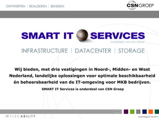 Wij bieden, met drie vestigingen in Noord-, Midden- en West
Nederland, landelijke oplossingen voor optimale beschikbaarheid
 én beheersbaarheid van de IT-omgeving voor MKB bedrijven.
              SMART IT Services is onderdeel van CSN Groep




                                                             woensdag 23 mei 2012
 