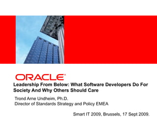 <Insert Picture Here>




Leadership From Below: What Software Developers Do For
Society And Why Others Should Care
Trond Arne Undheim, Ph.D.
Director of Standards Strategy and Policy EMEA

                            Smart IT 2009, Brussels, 17 Sept 2009.
 