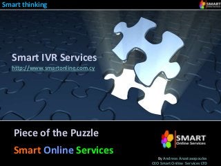 Smart thinking




  Smart IVR Services
  http://www.smartonline.com.cy




   Piece of the Puzzle
   Smart Online Services
                                     By Andreas Anastasopoulos
                                  CEO Smart Online Services LTD
 