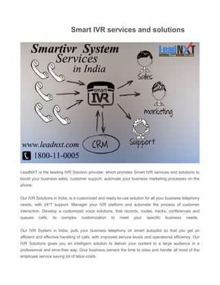 Smart IVR services and solutions 
LeadNXT is the leading IVR Solution provider, which provides Smart IVR services and solutions to 
boost your business sales, customer support, automate your business marketing processes on the 
phone. 
Our IVR Solutions in India, is a customized and ready-to-use solution for all your business telephony 
needs, with 24*7 support. Manager your IVR platform and automate the process of customer 
interaction. Develop a customized voice solutions, that records, routes, tracks, conferences and 
queues calls, to complex customization to meet your specific business needs. 
Our IVR System in India, puts your business telephony on smart autopilot so that you get an 
efficient and effective handling of calls, with improved service levels and operational efficiency. Our 
IVR Solutions gives you an intelligent solution to deliver your content to a large audience in a 
professional and error-free way. Give business owners the time to relax and handle all most of the 
employee service saving lot of labor-costs. 
