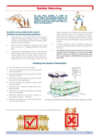 SmartJoist Design Guide 7 Aug 2021
Accidents can be avoided under normal
conditions by following these guidelines:
1. Brace each joist as it is erected. Joists must be nailed to
supports and all hangers, blocking, rim joists. X - bridging at
supports must be completely installed and properly nailed.
(see general notes and details)
2. Brace the ends of cantilevers (overhangs) with closure
panels, rim joist or x - bridging (see general notes and de-
tails)
3. Lateral brace the top flange of each joist, to prevent side-
ways buckling or rollover which may occur under light con-
struction loads, such as a worker and/or a layer of un-
nailed sheathing. Fully installed permanent sheathing or
temporary struts to the top flange of each joist (see
‘Typical SmartJoist floor framing’) can accomplish lateral
bracing. Temporary struts must be nailed to a lateral re-
straint at the end of bay such as a braced wall or tempo-
rary (or permanent) sheathing nailed to the first 1200 mm
of the joist at the end of the bay (see ‘Typical floor or roof
framing’)
4. Permanent sheathing must be completely installed and
properly nailed before additional loads can be placed on
the system
5. The integrity and safe use of these products can be seriously
impaired if they are damaged. Do not install any damaged
products. Contact your SmartFrame representative or the
tech support helpline on 1300 668 690 if any product dam-
age is noted.
Do not allow workers or loads on
SmartJoists until all blocking, hangers, rim
joists, nailing and temporary bracing are
installed as specified below. Serious acci-
dents or injury can result from failure to
follow these guidelines.
Safety Warning
Handling and storage of SmartJoists
SmartJoists should be stacked in the upright position to avoid any damage during handling or storage.
 Store SmartJoists flat on a hard, dry surface
 If surface isn't paved, the ground should be covered
with a polythene film
 Keep covered with waterproof material that allows
bundles to "breathe"
 Use bearers (bolsters) between the ground and the
first bundle (4 metre max spacing)
 Use 100 x 50 timber flat between bundles at same
spacing as bolsters
 Take great care to rewrap remaining material after
opening bundles
 Wood "grows" in thickness and depth when allowed
to get wet....KEEP DRY!
 Wood with high MC has short term reduction in
Characteristic Strengths …. KEEP DRY!
 Under NO circumstances are stored SmartJoists to be
in contact with the ground.

Bearers at a
maximum
of 4000 mm
centres
Use bearers to keep stacked material away from damp surfaces. Align bearer vertically

 
