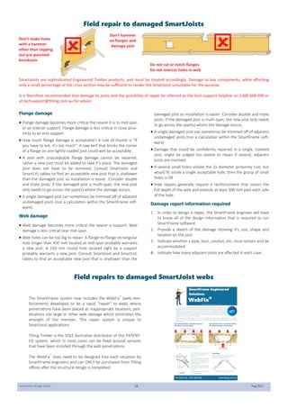 SmartJoist Design Guide 18 Aug 2021
Flange damage
 Flange damage becomes more critical the nearer it is to mid-span
or an interior support. Flange damage is less critical in close prox-
imity to an end support.
 How much flange damage is acceptable? A rule of thumb is "If
you have to ask, it's too much". A saw kerf that knicks the corner
of a flange on one lightly-loaded joist could well be acceptable.
 A joist with unacceptable flange damage cannot be repaired,
rather a new joist must be added to take it's place. The damaged
joist does not have to be removed. Consult SmartJoist and
SmartLVL tables to find an acceptable new joist that is shallower
than the damaged joist so installation is easier. Consider double
and triple joists. If the damaged joist is multi-span, the new joist
only needs to go across the span(s) where the damage occurs.
 A single damaged joist can sometimes be trimmed off of adjacent
undamaged joists (run a calculation within the SmartFrame soft-
ware).
Web damage
 Web damage becomes more critical the nearer a support. Web
damage is less critical near mid-span.
 Web holes can be too big to repair. A flange-to-flange rectangular
hole longer than 450 mm located at mid-span probably warrants
a new joist. A 150 mm round hole located right by a support
probably warrants a new joist. Consult SmartJoist and SmartLVL
tables to find an acceptable new joist that is shallower than the
damaged joist so installation is easier. Consider double and triple
joists. If the damaged joist is multi-span, the new joist only needs
to go across the span(s) where the damage occurs.
 A single damaged joist can sometimes be trimmed off of adjacent
undamaged joists (run a calculation within the SmartFrame soft-
ware)
 Damage that could be confidently repaired in a single, isolated
joist, might be judged too severe to repair if several, adjacent
joists are involved
 If several small holes violate the 2x diameter proximity rule, but
would fit inside a single acceptable hole, then the group of small
holes is OK
 Hole repairs generally require a reinforcement that covers the
full depth of the web and extends at least 300 mm past each side
of the hole.
Damage report information required
1. In order to design a repair, the SmartFrame engineer will have
to know all of the design information that is required to run
SmartFrame software.
2. Provide a sketch of the damage showing it's size, shape and
location on the joist.
3. Indicate whether a pipe, duct, conduit, etc. must remain and be
accommodated.
4. Indicate how many adjacent joists are affected in each case.
Don’t make holes
with a hammer
other than tapping
out pre-punched
knockouts
Don’t hammer
on flanges and
damage joist
Do not cut or notch flanges
Do not overcut holes in web
Field repairs to damaged SmartJoist webs
SmartJoists are sophisticated Engineered Timber products, and must be treated accordingly. Damage to key components, while affecting
only a small percentage of the cross section may be sufficient to render the SmartJoist unsuitable for the purpose.
It is therefore recommended that damage to joists and the possibility of repair be referred to the tech support helpline on 1300 668 690 or
at techsupport@tilling.com.au for advice.
The SmartFrame system now includes the WebFix®
(web rein-
forcement) developed to be a rapid “repair” to webs where
penetrations have been placed at inappropriate locations, pen-
etrations too large or other web damage which diminishes the
strength of the member. This repair system is unique to
SmartJoist applications.
Tilling Timber is the SOLE Australian distributor of this PATENT-
ED system, which in most cases can be fixed around services
that have been installed through the web penetrations.
The WebFix®
does need to be designed into each situation by
SmartFrame engineers and can ONLY be purchased from Tilling
offices after the structural design is completed.

Field repair to damaged SmartJoists

 